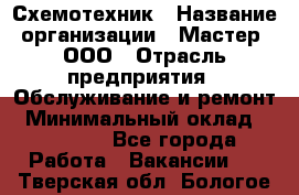 Схемотехник › Название организации ­ Мастер, ООО › Отрасль предприятия ­ Обслуживание и ремонт › Минимальный оклад ­ 70 000 - Все города Работа » Вакансии   . Тверская обл.,Бологое г.